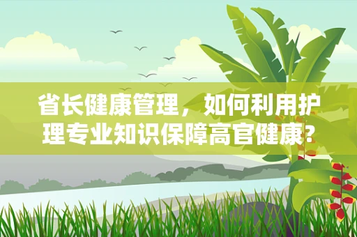 省长健康管理，如何利用护理专业知识保障高官健康？