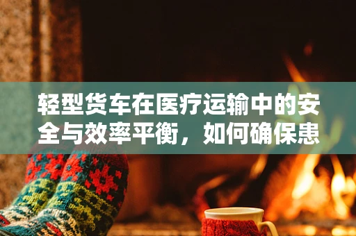 轻型货车在医疗运输中的安全与效率平衡，如何确保患者安全转移？