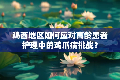 鸡西地区如何应对高龄患者护理中的鸡爪病挑战？