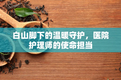 白山脚下的温暖守护，医院护理师的使命担当