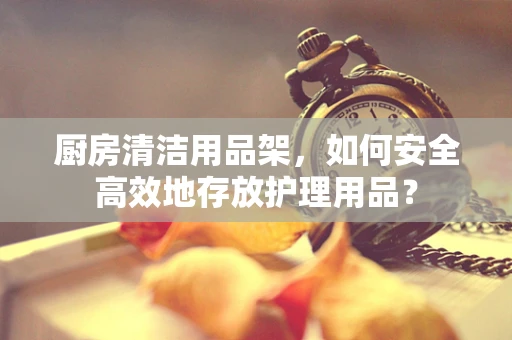 厨房清洁用品架，如何安全高效地存放护理用品？