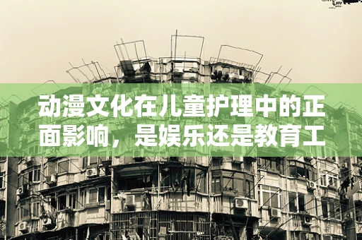 动漫文化在儿童护理中的正面影响，是娱乐还是教育工具？