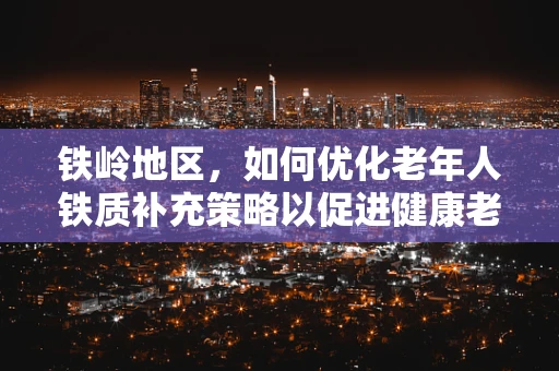 铁岭地区，如何优化老年人铁质补充策略以促进健康老龄化？