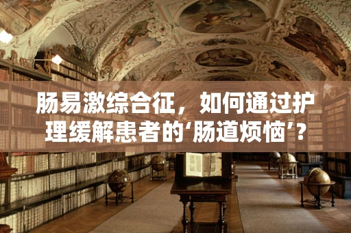 肠易激综合征，如何通过护理缓解患者的‘肠道烦恼’？