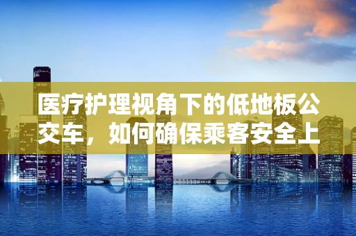 医疗护理视角下的低地板公交车，如何确保乘客安全上下车？