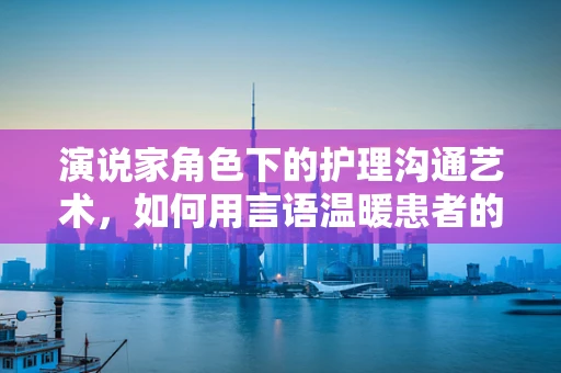 演说家角色下的护理沟通艺术，如何用言语温暖患者的心？