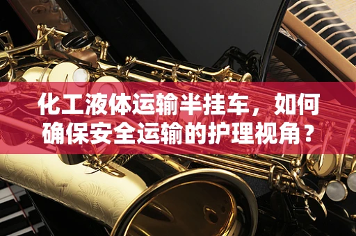 化工液体运输半挂车，如何确保安全运输的护理视角？