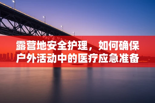 露营地安全护理，如何确保户外活动中的医疗应急准备？