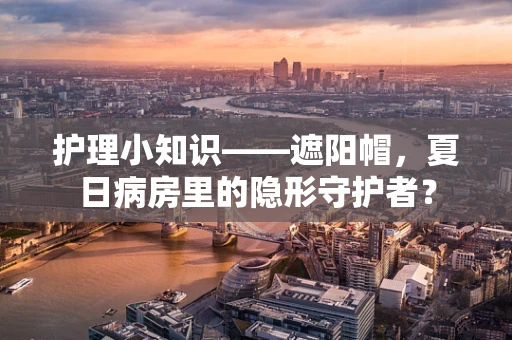 护理小知识——遮阳帽，夏日病房里的隐形守护者？