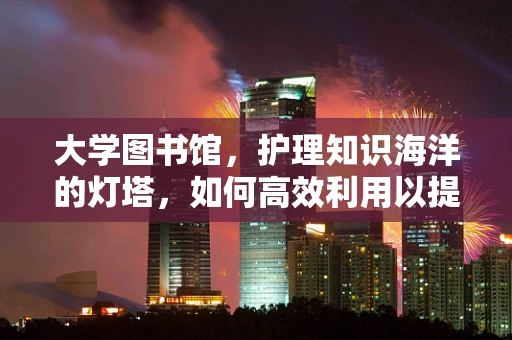 大学图书馆，护理知识海洋的灯塔，如何高效利用以提升专业能力？