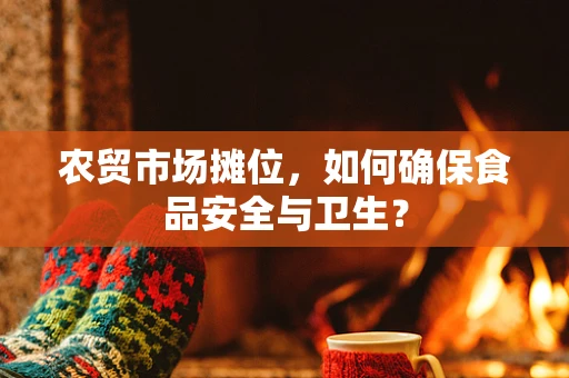 农贸市场摊位，如何确保食品安全与卫生？