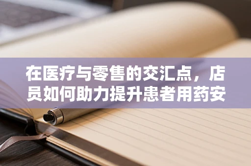 在医疗与零售的交汇点，店员如何助力提升患者用药安全？