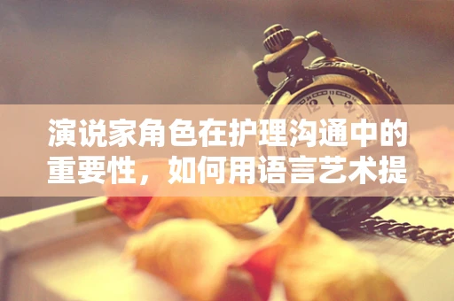 演说家角色在护理沟通中的重要性，如何用语言艺术提升患者信任？