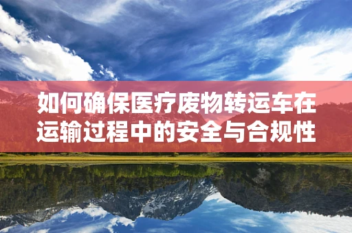 如何确保医疗废物转运车在运输过程中的安全与合规性？