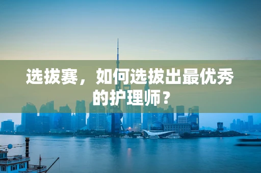 选拔赛，如何选拔出最优秀的护理师？