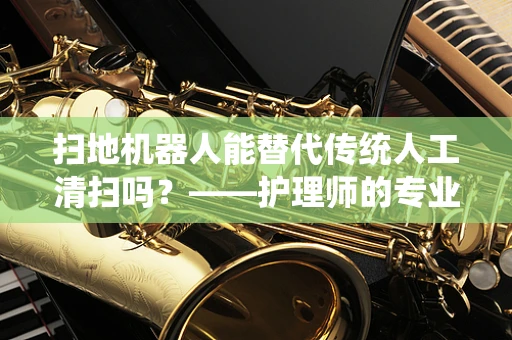 扫地机器人能替代传统人工清扫吗？——护理师的专业视角