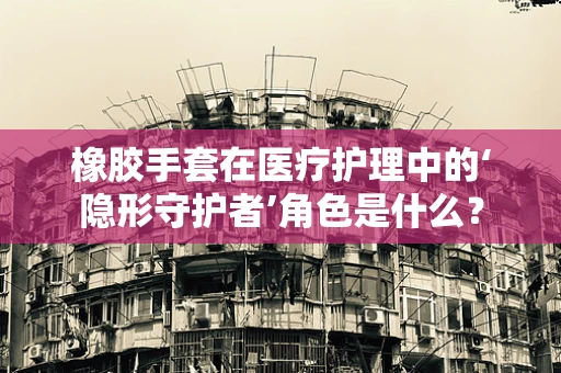 橡胶手套在医疗护理中的‘隐形守护者’角色是什么？