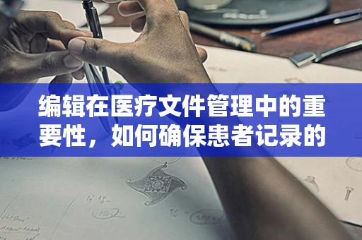 编辑在医疗文件管理中的重要性，如何确保患者记录的准确无误？