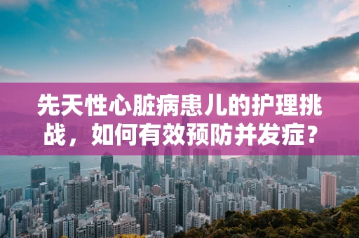 先天性心脏病患儿的护理挑战，如何有效预防并发症？