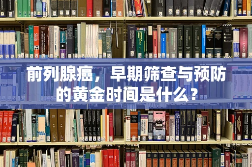 前列腺癌，早期筛查与预防的黄金时间是什么？