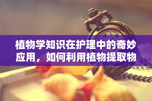 植物学知识在护理中的奇妙应用，如何利用植物提取物促进患者伤口愈合？