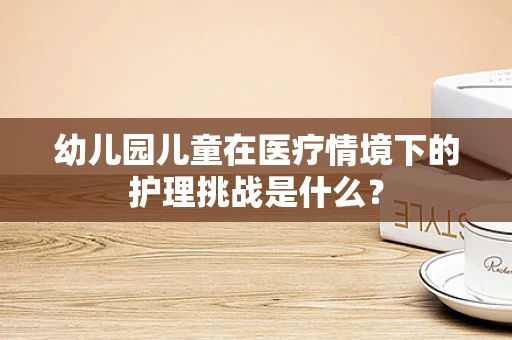 幼儿园儿童在医疗情境下的护理挑战是什么？