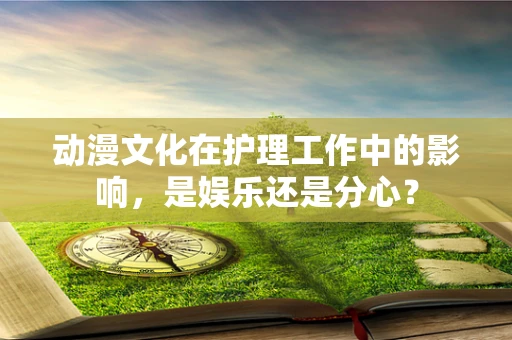 动漫文化在护理工作中的影响，是娱乐还是分心？