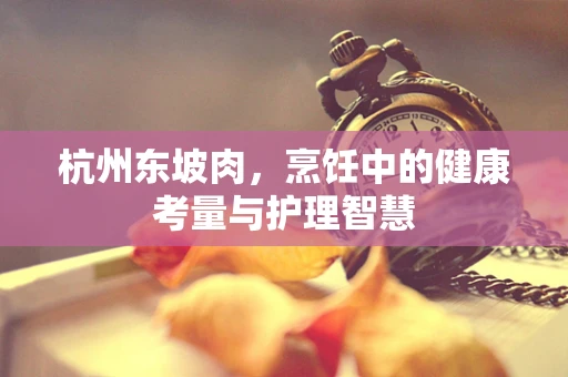 杭州东坡肉，烹饪中的健康考量与护理智慧