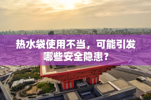 热水袋使用不当，可能引发哪些安全隐患？