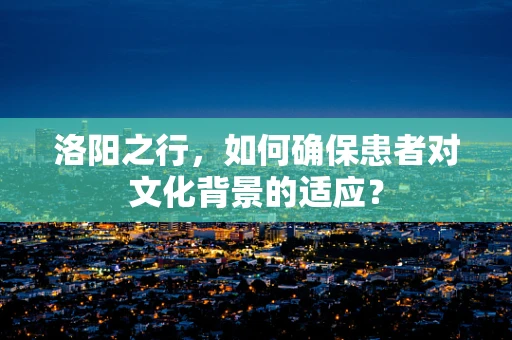 洛阳之行，如何确保患者对文化背景的适应？
