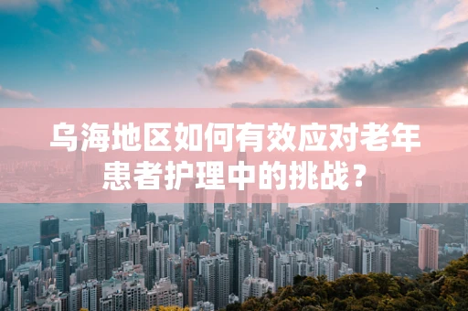乌海地区如何有效应对老年患者护理中的挑战？