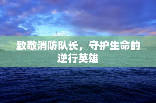 致敬消防队长，守护生命的逆行英雄