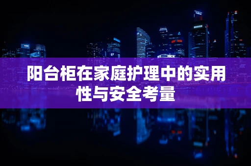 阳台柜在家庭护理中的实用性与安全考量