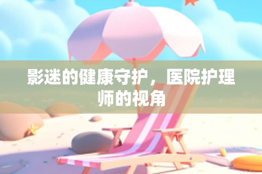 影迷的健康守护，医院护理师的视角