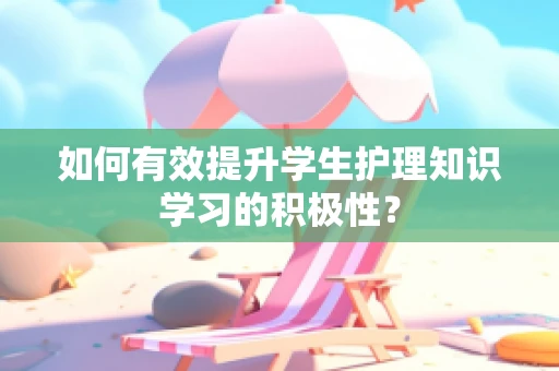 如何有效提升学生护理知识学习的积极性？