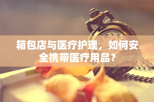 箱包店与医疗护理，如何安全携带医疗用品？