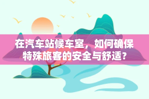 在汽车站候车室，如何确保特殊旅客的安全与舒适？