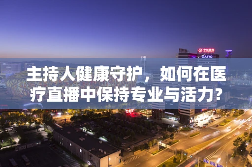 主持人健康守护，如何在医疗直播中保持专业与活力？
