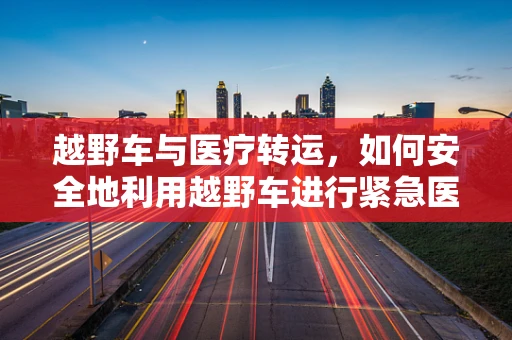 越野车与医疗转运，如何安全地利用越野车进行紧急医疗运输？