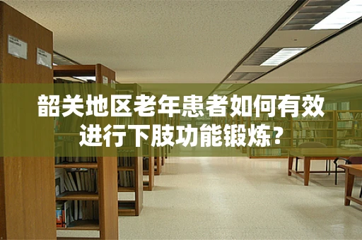 韶关地区老年患者如何有效进行下肢功能锻炼？