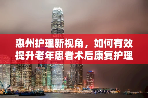 惠州护理新视角，如何有效提升老年患者术后康复护理？