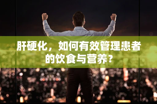 肝硬化，如何有效管理患者的饮食与营养？