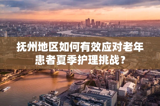 抚州地区如何有效应对老年患者夏季护理挑战？
