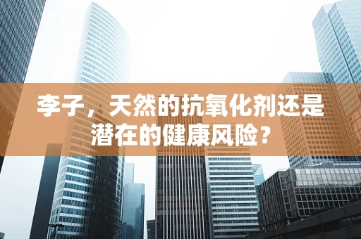 李子，天然的抗氧化剂还是潜在的健康风险？