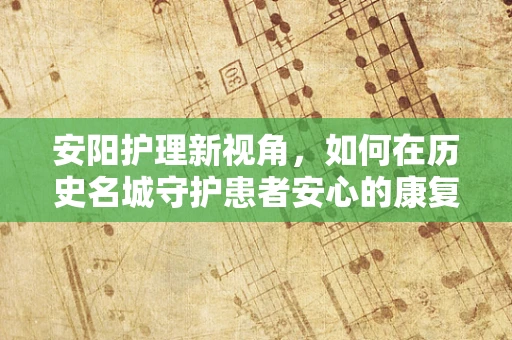 安阳护理新视角，如何在历史名城守护患者安心的康复之路？
