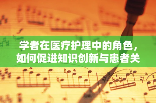 学者在医疗护理中的角色，如何促进知识创新与患者关怀的融合？