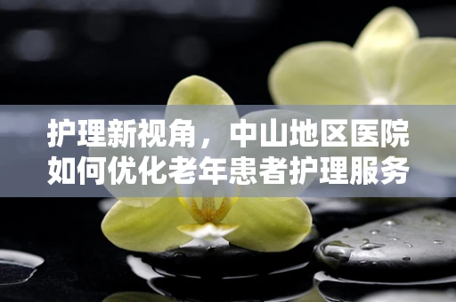 护理新视角，中山地区医院如何优化老年患者护理服务？