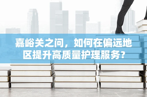 嘉峪关之问，如何在偏远地区提升高质量护理服务？