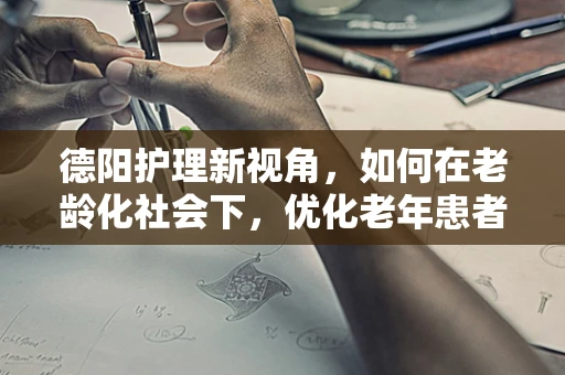 德阳护理新视角，如何在老龄化社会下，优化老年患者护理服务？
