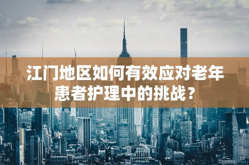 江门地区如何有效应对老年患者护理中的挑战？